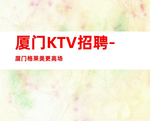 厦门KTV招聘-厦门格莱美更高场招聘优质服务员起