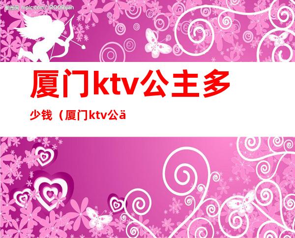 厦门ktv公主多少钱(厦门ktv公主什么价)