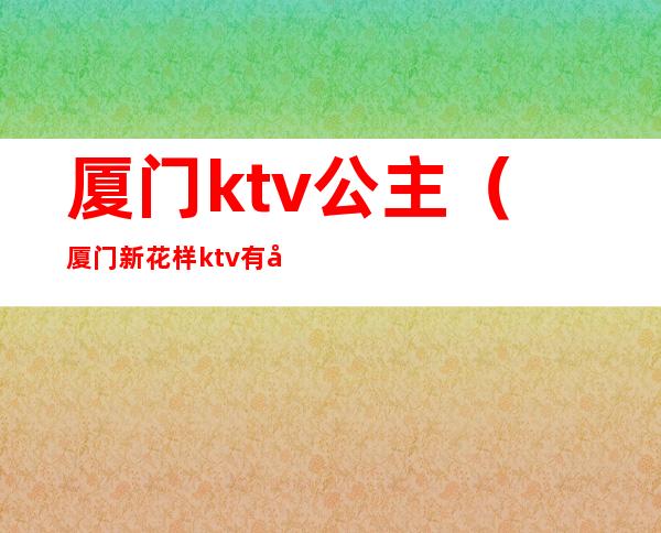 厦门ktv公主(厦门新花样ktv有公主吗)
