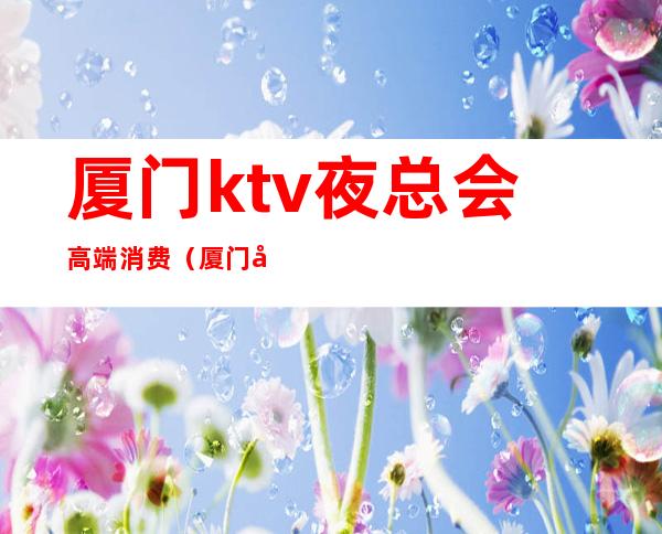 厦门ktv夜总会高端消费(厦门哪家ktv夜总会好玩)