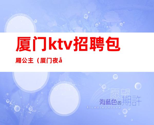 厦门ktv招聘包厢公主(厦门夜场招聘包厢公主)