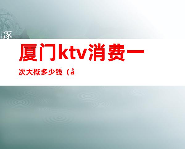 厦门ktv消费一次大概多少钱(厦门ktv小费一般给多少)
