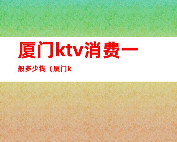 厦门ktv消费一般多少钱(厦门ktv出台价格)