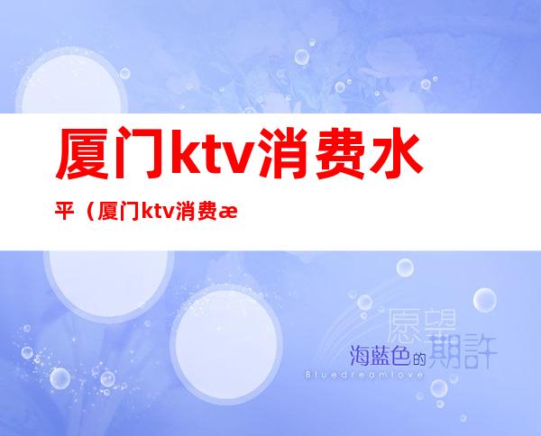 厦门ktv消费水平（厦门ktv消费水平如何）