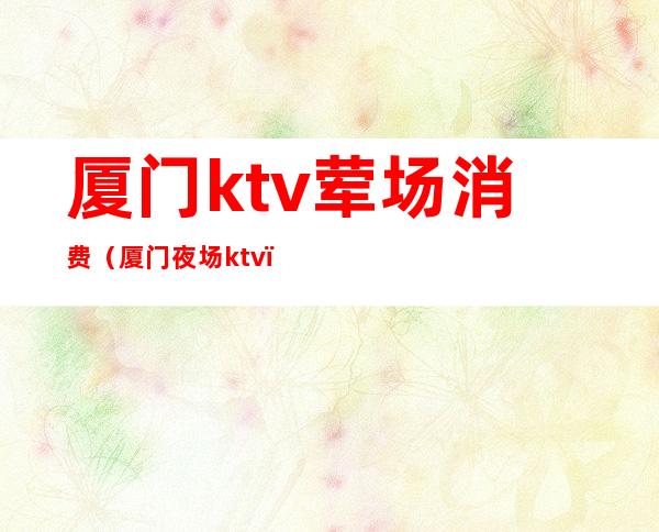 厦门ktv荤场消费(厦门夜场ktv)
