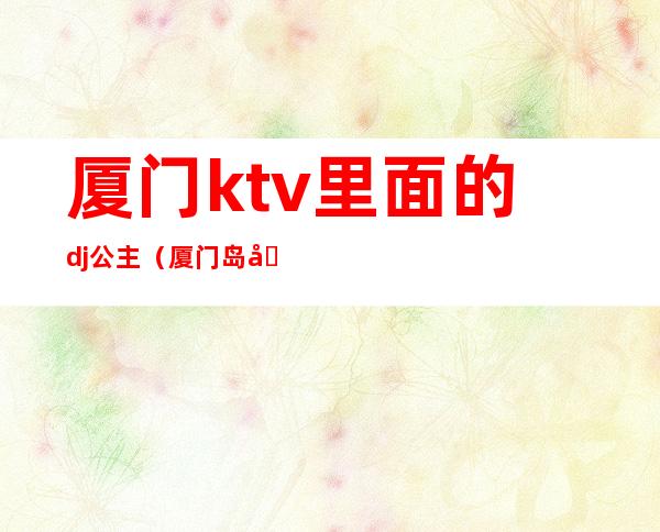 厦门ktv里面的dj公主(厦门岛内ktv哪家有公主)