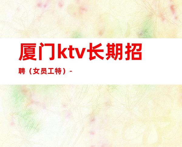 厦门ktv长期招聘(女员工特)-不满意可以随时走保底一个班