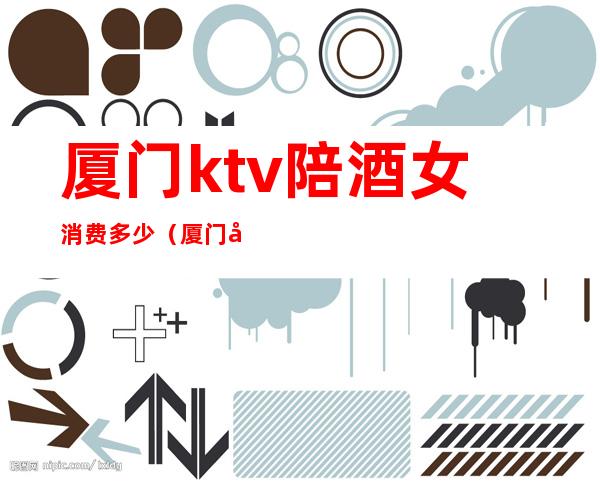 厦门ktv陪酒女消费多少(厦门岛内ktv陪酒)