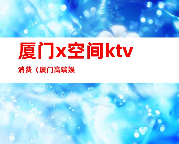 厦门x空间ktv消费(厦门高端娱乐场所KTV)