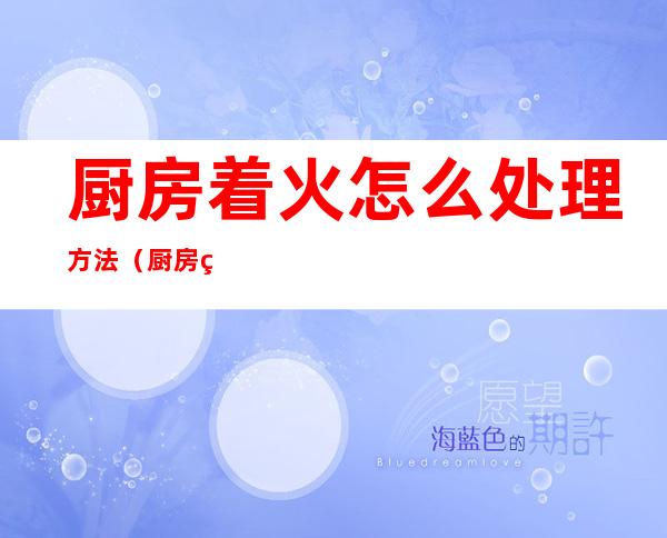 厨房着火怎么处理方法(厨房火灾处理方法)