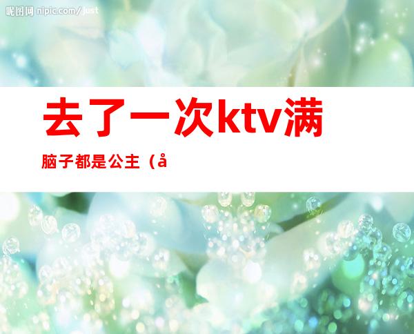 去了一次ktv满脑子都是公主(喜欢去ktv找公主)