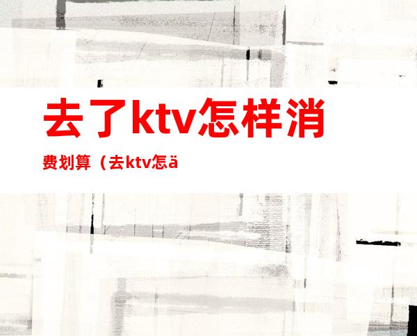 去了ktv怎样消费划算(去ktv怎么消费划算)