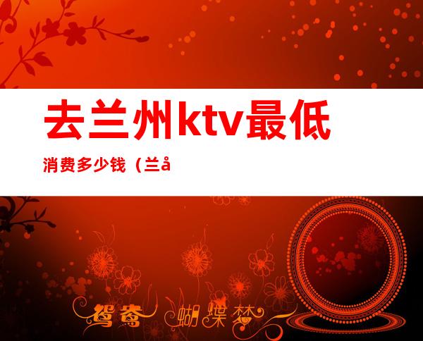 去兰州ktv最低消费多少钱(兰州ktv消费怎么样)