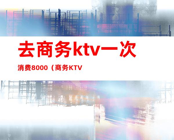 去商务ktv一次消费8000(商务KTV怎么消费)