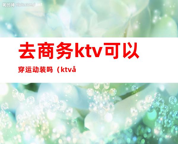 去商务ktv可以穿运动装吗(ktv带商务和不带商务的区别)