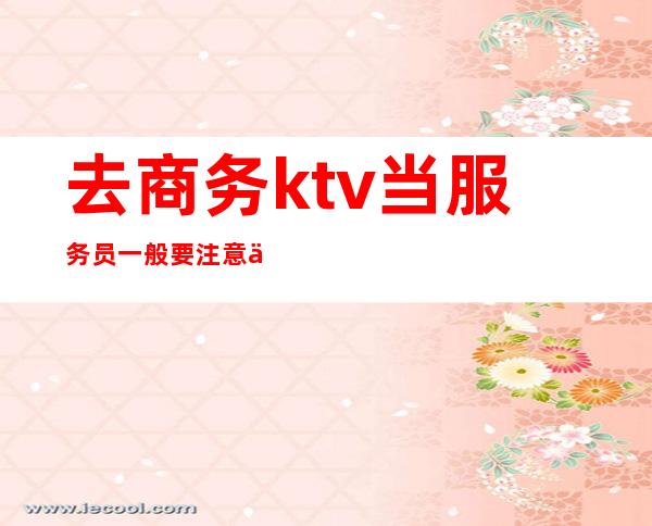 去商务ktv当服务员一般要注意什么(女生去商务ktv服务员安全吗)
