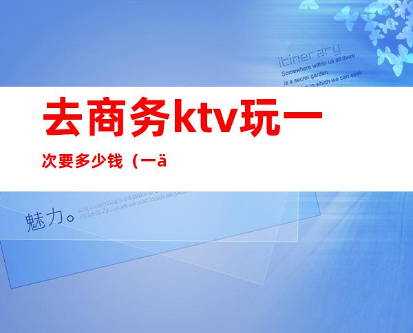 去商务ktv玩一次要多少钱(一个商务KTV玩多少预算)