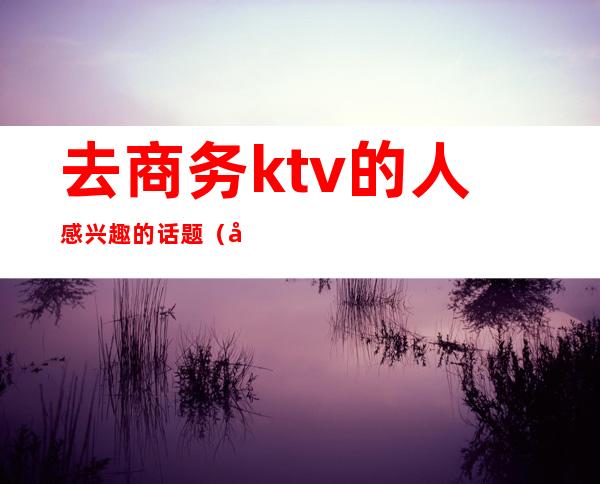 去商务ktv的人感兴趣的话题(商务ktv什么人去的)