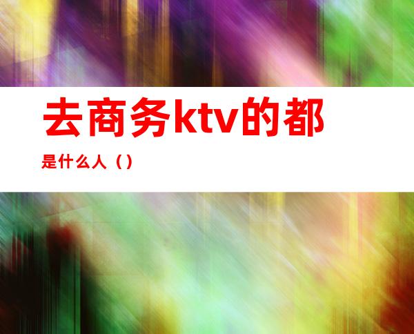去商务ktv的都是什么人()