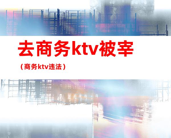 去商务ktv被宰(商务ktv违法)