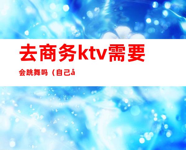 去商务ktv需要会跳舞吗（自己去商务ktv）