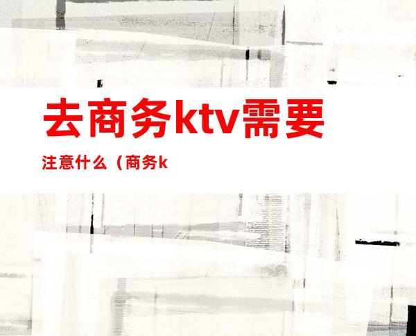 去商务ktv需要注意什么（商务ktv一个人能去吗）