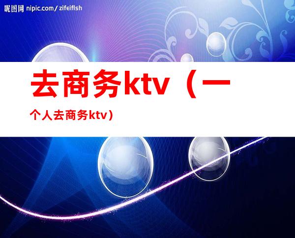 去商务ktv(一个人去商务ktv)