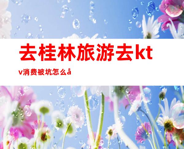 去桂林旅游去ktv消费被坑怎么办（桂林最高消费的KTV）