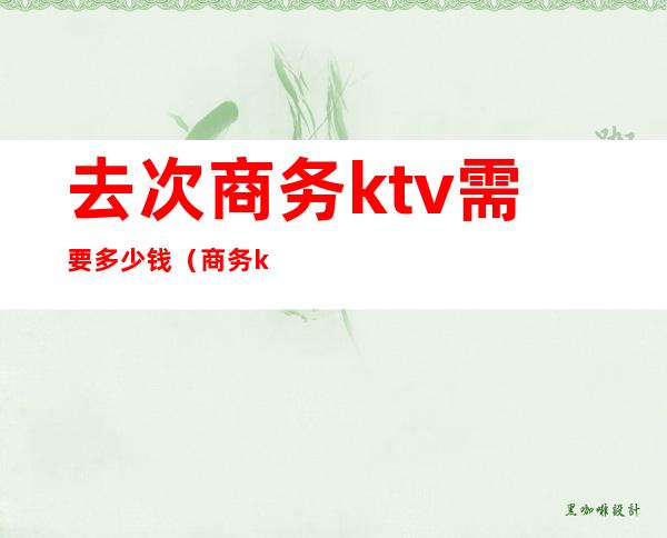 去次商务ktv需要多少钱(商务ktv消费一般多少钱啊)