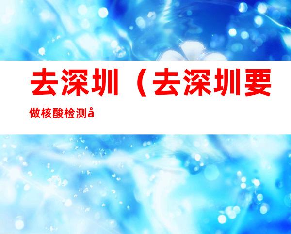去深圳(去深圳要做核酸检测吗)