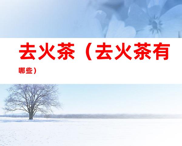去火茶（去火茶有哪些）