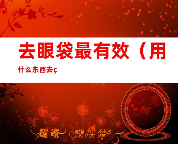 去眼袋最有效(用什么东西去眼袋最有效)