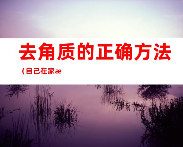 去角质的正确方法(自己在家怎么去角质的正确方法)