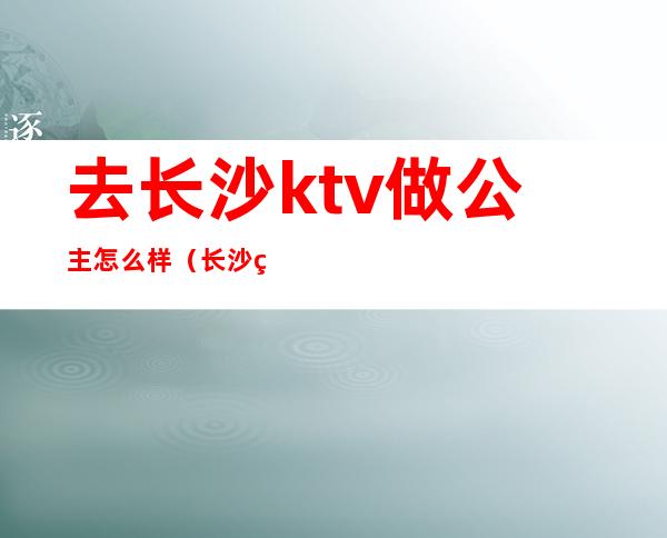 去长沙ktv做公主怎么样（长沙的ktv公主都做什么）