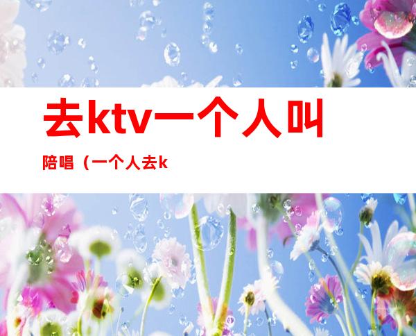 去ktv一个人叫陪唱（一个人去ktv找陪唱有意思吗）