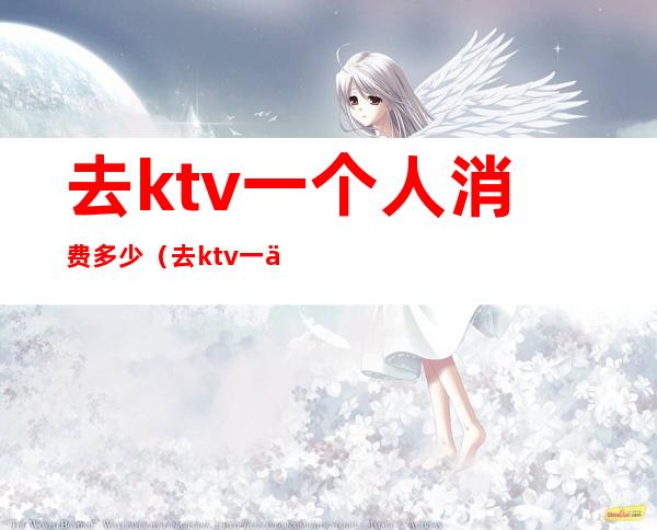 去ktv一个人消费多少(去ktv一个人消费多少钱)