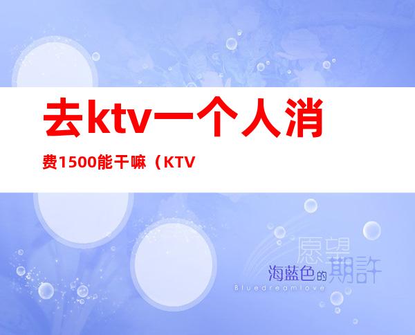 去ktv一个人消费1500能干嘛(KTV去一次5000多)