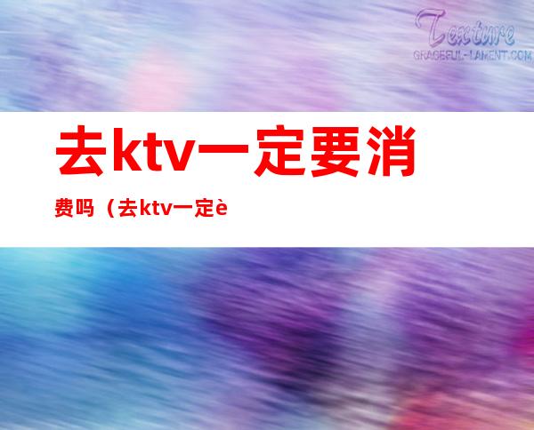 去ktv一定要消费吗(去ktv一定要消费吗)