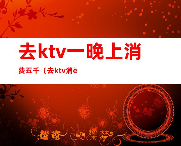 去ktv一晚上消费五千(去ktv消费3000多)