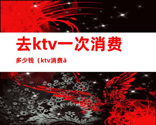 去ktv一次消费多少钱(ktv消费一次大概多少钱)