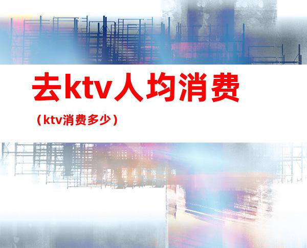 去ktv人均消费(ktv消费多少)
