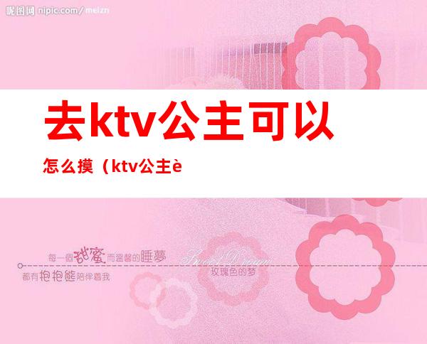 去ktv公主可以怎么摸(ktv公主能摸能玩吗)