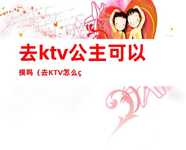 去ktv公主可以摸吗(去KTV怎么点公主)