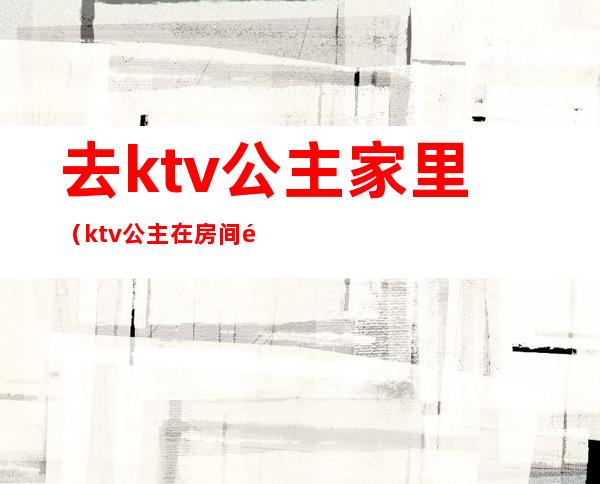 去ktv公主家里(ktv公主在房间里)