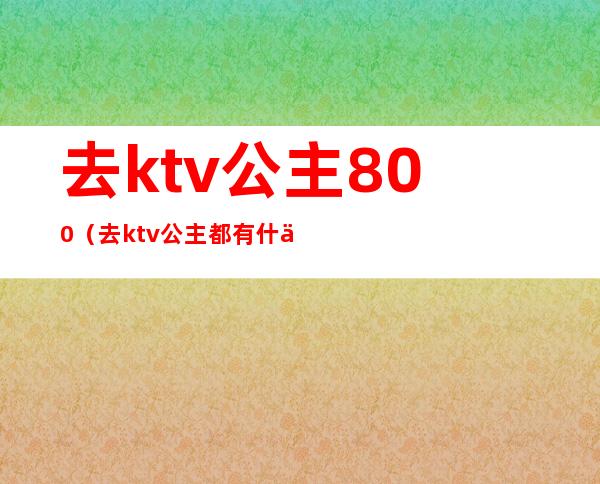 去ktv公主800(去ktv公主都有什么服务)