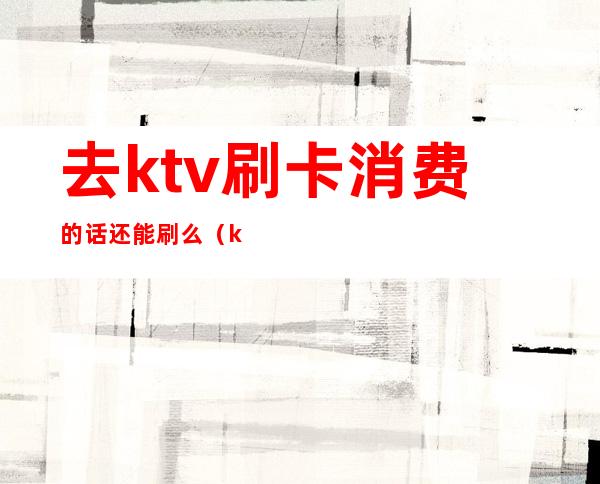 去ktv刷卡消费的话还能刷么(ktv会员卡能直接消费吗)