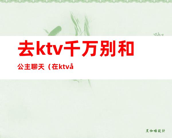 去ktv千万别和公主聊天(在ktv公主聊些什么话题)