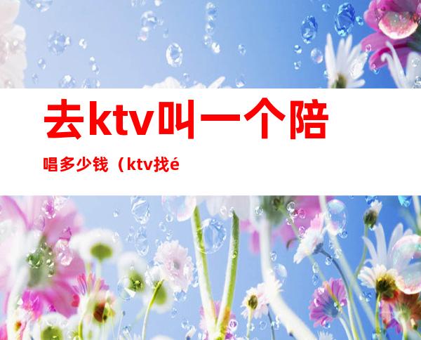 去ktv叫一个陪唱多少钱(ktv找陪唱多少钱)