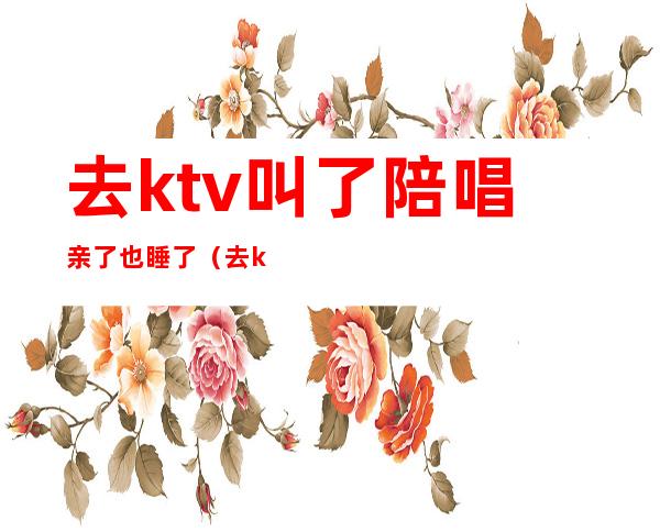 去ktv叫了陪唱亲了也睡了(去ktv叫陪唱可以亲吗)