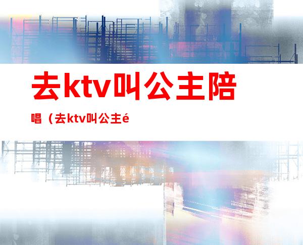 去ktv叫公主陪唱(去ktv叫公主陪唱怎么收费的)